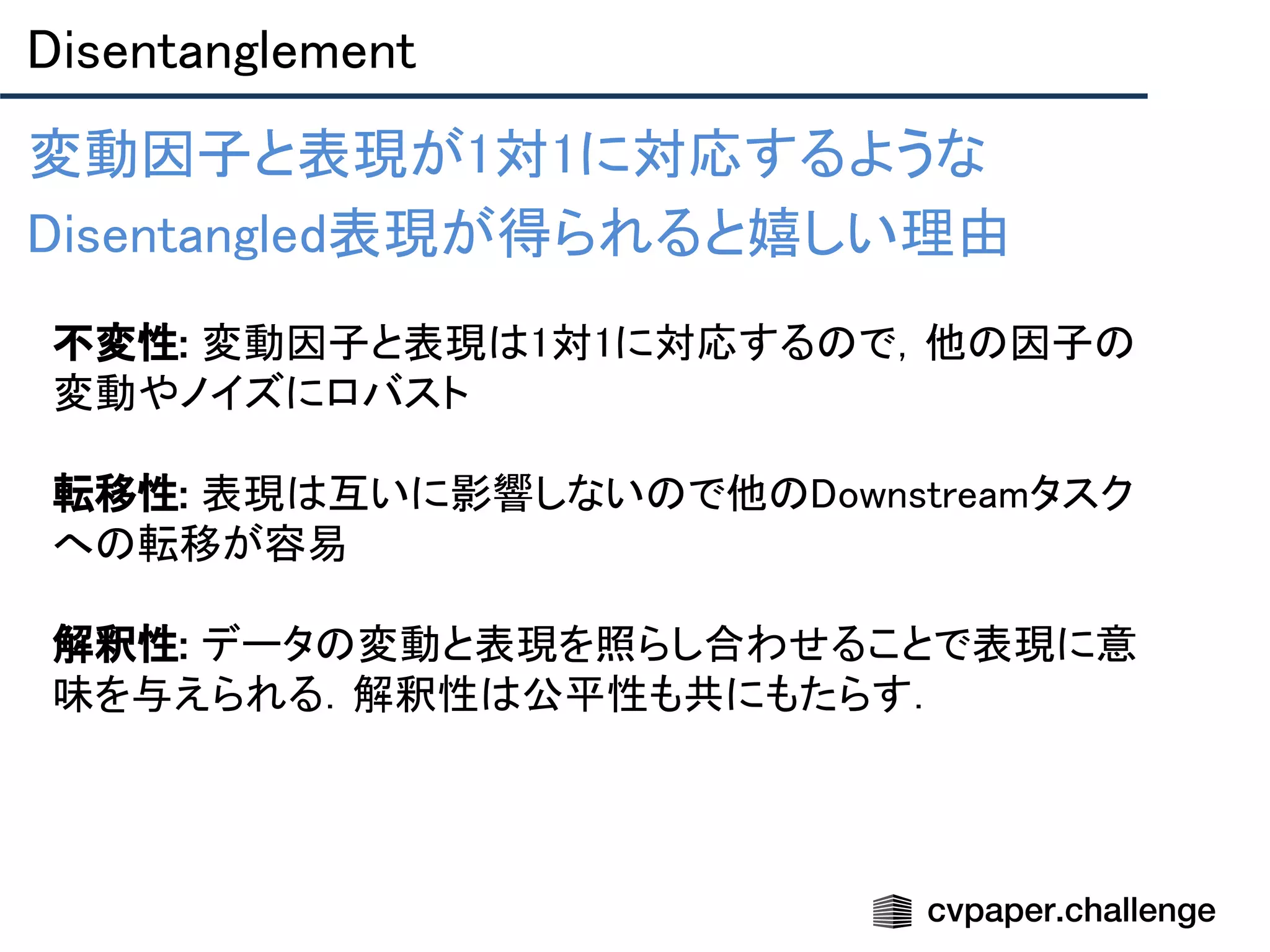 Disentanglement 
変動因子と表現が1対1に対応するような 
Disentangled表現が得られると嬉しい理由 
  不変性: 変動因子と表現は1対1に対応するので，他の因子の
変動やノイズにロバスト 
 
転移性: 表現は互いに影響しないので他のDownstreamタスク
への転移が容易 
 
解釈性: データの変動と表現を照らし合わせることで表現に意
味を与えられる．解釈性は公平性も共にもたらす． 
 
