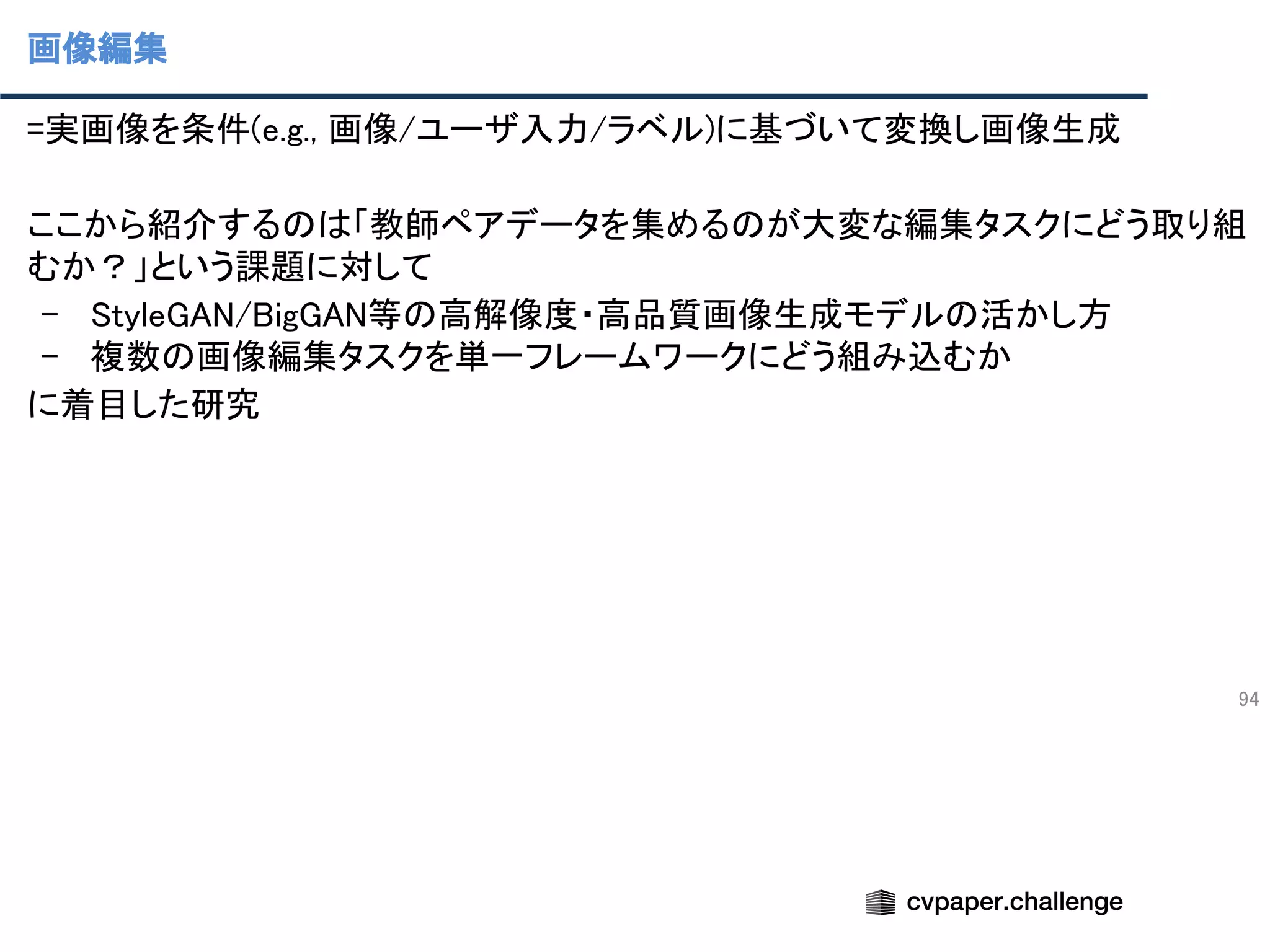 画像編集
94
=実画像を条件(e.g., 画像/ユーザ入力/ラベル)に基づいて変換し画像生成 
 
ここから紹介するのは「教師ペアデータを集めるのが大変な編集タスクにどう取り組
むか？」という課題に対して 
- StyleGAN/BigGAN等の高解像度・高品質画像生成モデルの活かし方 
- 複数の画像編集タスクを単一フレームワークにどう組み込むか 
に着目した研究 
 