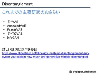 Disentanglement 
これまでの主要研究のおさらい 
- β-VAE 
- AnnealedVAE 
- FactorVAE 
- β-TCVAE 
- InfoGAN 
 
 
詳しい説明は以下を参照 
https://www.slideshare.net/HidekiTsunashima/disentanglement-surv
eycan-you-explain-how-much-are-generative-models-disentangled 
 