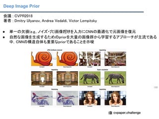 Deep Image Prior
100
会議 : CVPR2018 
著者 : Dmitry Ulyanov, Andrea Vedaldi, Victor Lempitsky 
● 単一の欠損(e.g., ノイズ・穴)画像だけを入力にCNNの最適化で元画像を復元 
● 自然な画像を生成するためのpriorを大量の画像群から学習するアプローチが主流である
中，CNNの構造自体も重要なpriorであることを示唆 
 
