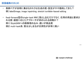画像編集のまとめ
104
- 教師ペアが自明に集まるタスクは生成の質・設定がやや飽和してきた？ 
例) label2image, image inpainting, sketch/scribble-based editing 
 
- feed-forward型のsingle-task NNに落とし込むだけでなく，応用の用途と要求さ
れる質・速度に応じたアプローチが求められる段階か？ 
例1) StyleGANへの画像埋め込み: 遅いが高品質 
例2) multi-task系: 質は少し劣るが汎用性が非常に高い 
 
 