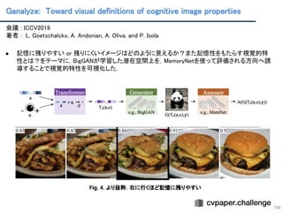Ganalyze: Toward visual definitions of cognitive image properties 
108
会議 : ICCV2019 
著者 : L. Goetschalckx, A. Andonian, A. Oliva, and P. Isola 
 
● 記憶に残りやすい or 残りにくいイメージはどのように見えるか？また記憶性をもたらす視覚的特
性とは？をテーマに，BigGANが学習した潜在空間上を，MemoryNetを使って評価される方向へ誘
導することで視覚的特性を可視化した． 
 
 
Fig. 4. より抜粋．右に行くほど記憶に残りやすい
 