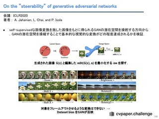 On the ”steerability” of generative adversarial networks 
109
会議 : ICLR2020 
著者 : A. Jahanian, L. Chai, and P. Isola 
 
● self-supervisedな画像変換を施した画像をもとに得られるGANの潜在空間を操舵する方向から
，GANの潜在空間を操縦することで基本的な視覚的な変換がどの程度達成されるかを検証． 
 
 
生成された画像 G(z) と編集した edit(G(z), α) を最小化する αw を探す．
対象をフレームアウトさせるような変換はできない →
Dataset bias をGANが反映
 