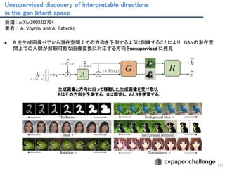 Unsupervised discovery of interpretable directions 
in the gan latent space 
111
会議 : arXiv:2002.03754 
著者 : A. Voynov and A. Babenko 
 
● R を生成画像ペアから潜在空間上での方向を予測するように訓練することにより，GANの潜在空
間上での人間が解釈可能な画像変換に対応する方向をunsupervised に発見 
 
 
生成画像と方向に沿って移動した生成画像を受け取り，
Rはその方向を予測する． Gは固定し，AとRを学習する．
 
