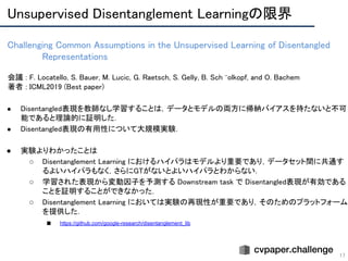 Challenging Common Assumptions in the Unsupervised Learning of Disentangled
Representations 
17
会議 : F. Locatello, S. Bauer, M. Lucic, G. Raetsch, S. Gelly, B. Sch ̈olkopf, and O. Bachem 
著者 : ICML2019 (Best paper) 
 
● Disentangled表現を教師なし学習することは，データとモデルの両方に帰納バイアスを持たないと不可
能であると理論的に証明した． 
● Disentangled表現の有用性について大規模実験． 
 
● 実験よりわかったことは 
○ Disentanglement Learning におけるハイパラはモデルより重要であり，データセット間に共通す
るよいハイパラもなく，さらにGTがないとよいハイパラとわからない． 
○ 学習された表現から変動因子を予測する Downstream task で Disentangled表現が有効である
ことを証明することができなかった． 
○ Disentanglement Learning においては実験の再現性が重要であり，そのためのプラットフォーム
を提供した． 
■ https://github.com/google-research/disentanglement_lib 
Unsupervised Disentanglement Learningの限界 
 
