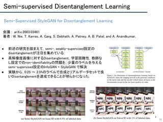 Semi-Supervised StyleGAN for Disentanglement Learning 
18
会議 : arXiv:2003.03461 
著者 : W. Nie, T. Karras, A. Garg, S. Debhath, A. Patney, A. B. Patel, and A. Anandkumar, 
 
 
 
 
● 前述の研究を踏まえて，semi-, weakly-supervised設定の
disentanglementが注目を集めている． 
● 高解像度画像に対するDisentanglement，学習困難性，教師な
し設定でのnon-identifiabilityの問題を，少量のラベルを与える
semi-supervised設定のInfoGAN + StyleGAN で解決 
● 実験から，0.25 〜 2.5%のラベルで合成とリアルデータセットで良
いDisentanglementを達成できることが明らかになった． 
 
 
Semi-supervised Disentanglement Learning 
 