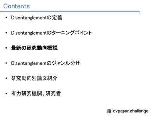 Contents 
• Disentanglementの定義 
 
• Disentanglementのターニングポイント 
 
• 最新の研究動向概説 
 
• Disentanglementのジャンル分け 
 
• 研究動向別論文紹介 
 
• 有力研究機関、研究者 
 