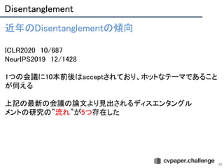 Disentanglement 
20
近年のDisentanglementの傾向 
 
ICLR2020　10/687 
NeurIPS2019　12/1428 
 
1つの会議に10本前後はacceptされており、ホットなテーマであること
が伺える 
 
上記の最新の会議の論文より見出されるディスエンタングル 
メントの研究の”流れ”が5つ存在した 
 