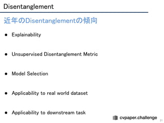 Disentanglement 
21
近年のDisentanglementの傾向 
 
● Explainability 
 
 
● Unsupervised Disentanglement Metric 
 
 
● Model Selection 
 
 
● Applicability to real world dataset 
 
 
● Applicability to downstream task 
 
