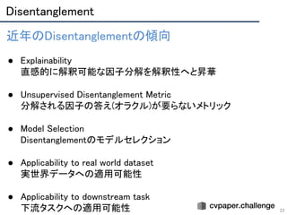 Disentanglement 
22
近年のDisentanglementの傾向 
 
● Explainability 
直感的に解釈可能な因子分解を解釈性へと昇華 
 
● Unsupervised Disentanglement Metric 
分解される因子の答え(オラクル)が要らないメトリック 
 
● Model Selection 
Disentanglementのモデルセレクション 
 
● Applicability to real world dataset 
実世界データへの適用可能性 
 
● Applicability to downstream task 
下流タスクへの適用可能性 
 