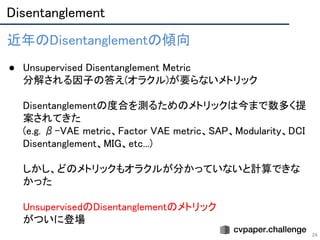 Disentanglement 
24
近年のDisentanglementの傾向 
 
● Unsupervised Disentanglement Metric 
分解される因子の答え(オラクル)が要らないメトリック 
 
Disentanglementの度合を測るためのメトリックは今まで数多く提
案されてきた  
(e.g. β-VAE metric、Factor VAE metric、SAP、Modularity、DCI
Disentanglement、MIG、etc...) 
 
しかし、どのメトリックもオラクルが分かっていないと計算できな
かった 
 
UnsupervisedのDisentanglementのメトリック 
がついに登場 
 
 