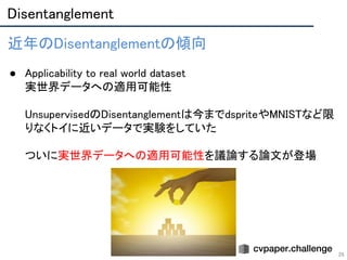 Disentanglement 
26
近年のDisentanglementの傾向 
 
● Applicability to real world dataset 
実世界データへの適用可能性 
 
UnsupervisedのDisentanglementは今までdspriteやMNISTなど限
りなくトイに近いデータで実験をしていた 
 
ついに実世界データへの適用可能性を議論する論文が登場 
 