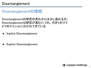 Disentanglement 
30
Disentanglementの種類 
 
Disentanglementの研究の流れからは少し逸れるが、
Disentanglementは研究が進むにつれ、大きく分けて 
2つのジャンルに分かれてきている 
 
● Implicit Disentanglement 
 
 
● Explicit Disentanglement 
 
 