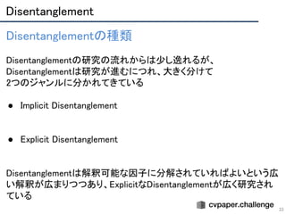 Disentanglement 
33
Disentanglementの種類 
 
Disentanglementの研究の流れからは少し逸れるが、
Disentanglementは研究が進むにつれ、大きく分けて 
2つのジャンルに分かれてきている 
 
● Implicit Disentanglement 
 
 
● Explicit Disentanglement 
 
 
Disentanglementは解釈可能な因子に分解されていればよいという広
い解釈が広まりつつあり、ExplicitなDisentanglementが広く研究され
ている 
 