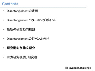 Contents 
• Disentanglementの定義 
 
• Disentanglementのターニングポイント 
 
• 最新の研究動向概説 
 
• Disentanglementのジャンル分け 
 
• 研究動向別論文紹介 
 
• 有力研究機関、研究者 
 