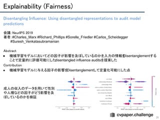 Explainability (Fairness) 
35
Disentangling Influence: Using disentangled representations to audit model
predictions 
 
会議：NeurIPS 2019 
著者：#Charles_Marx #Richard_Phillips #Sorelle_Friedler #Carlos_Scheidegger
　　　#Suresh_Venkatasubramanian
Abstract 
● 機械学習モデルにおいてどの因子が影響を及ぼしているのかを入力の情報をDisentanglementする
ことで定量的に評価可能にしたdisentangled influence auditsを提案した 
Contribution 
● 機械学習モデルに与える因子の影響をDisentanglementして定量化可能にした点
成人の収入のデータを用いて性別
や人種などの因子がどう影響を及
ぼしているのかを検証
 