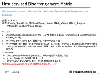 Unsupervised Disentanglement Metric 
38
Unsupervised Model Selection for Variational Disentangled Representation
Learning 
 
会議：ICLR 2020 
著者：#Sunny_Duan #Loic_Matthey #Andre_Saraiva #Nick_Watters #Chris_Burgess
　　　#Alexander_Lerchner #Irina_Higgins
Abstract 
● unsupervisedのdisentanglementのメトリックを初めて提案した(Unsupervised Disentanglement
Ranking; UDR)
● ハイパラ、モデルのチョイス、最終パラメータの予測が可能
● ハイパラ数H、seed数S、別途のseed数Pにおいて、HxSとPでモデルごとにconfusion matrixを作っ
てeq(2)でUDRを算出 (ようするにseedに鈍感であり、相関のなさを測ることでDisentanglementを評
価する)
Contribution
● unsupervisedのdisentanglementのメトリックを初めて提案した点
● ハイパラにロバストな指標を提案した点
● オラクルが必要ないので、実データにも適用可能である点
今度はUnsupervisedのメトリックの戦争が始まるか、、、？
次ページに続く
 