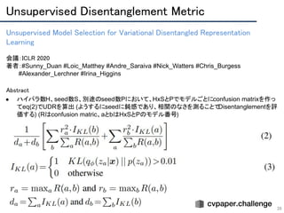 Unsupervised Disentanglement Metric 
39
Unsupervised Model Selection for Variational Disentangled Representation
Learning 
 
会議：ICLR 2020 
著者：#Sunny_Duan #Loic_Matthey #Andre_Saraiva #Nick_Watters #Chris_Burgess
　　　#Alexander_Lerchner #Irina_Higgins
Abstract
● ハイパラ数H、seed数S、別途のseed数Pにおいて、HxSとPでモデルごとにconfusion matrixを作っ
てeq(2)でUDRを算出 (ようするにseedに鈍感であり、相関のなさを測ることでDisentanglementを評
価する) (Rはconfusion matric、aとbはHxSとPのモデル番号)
 
