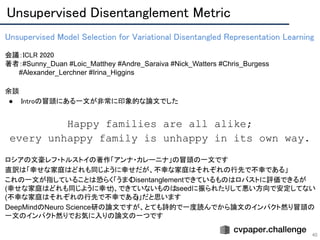 Unsupervised Disentanglement Metric 
40
Unsupervised Model Selection for Variational Disentangled Representation Learning 
 
会議：ICLR 2020 
著者：#Sunny_Duan #Loic_Matthey #Andre_Saraiva #Nick_Watters #Chris_Burgess
　　　#Alexander_Lerchner #Irina_Higgins
余談 
● Introの冒頭にある一文が非常に印象的な論文でした 
 
Happy families are all alike;
every unhappy family is unhappy in its own way.
ロシアの文豪レフ・トルストイの著作「アンナ・カレーニナ」の冒頭の一文です
直訳は「幸せな家庭はどれも同じように幸せだが、不幸な家庭はそれぞれの行先で不幸である」
これの一文が指していることは恐らく「うまくDisentanglementできているものはロバストに評価できるが
(幸せな家庭はどれも同じように幸せ)、できていないものはseedに振られたりして悪い方向で安定してない
(不幸な家庭はそれぞれの行先で不幸である)」だと思います
DeepMindのNeuro Science研の論文ですが、とても詩的で一度読んでから論文のインパクト然り冒頭の
一文のインパクト然りでお気に入りの論文の一つです
 