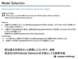 Model Selection 
41
Disentangling Factors of Variations Using Few Labels 
 
会議：ICLR 2020 
著者：#Francesco_Locatello #Michael_Tschannen #Stefan_Bauer #Gunnar_Rätsch 
　　　#Bernhard_Schölkopf #Olivier_Bachem
Abstract 
● 少数ラベルを使うことで、よりうまくDisentanglementできることを示し、ラベルのノイズにも非常にロ
バストであることを示した
● 少数ラベルをvalidationに使うと、既存のDisentanglementのメトリックを用いてよりよいモデルのセ
レクションを可能にした
(訓練モデル自体はUnsupervised、Semi-Supervised)
Contribution
● ノイズありなしに関わらず少数ラベルがDisentanglementに貢献できることを示した点
● 少数ラベルを用いたvalidationがモデルセレクションを容易にした点
図は論文を読まないと解釈しにくいので、省略
前述のUDRもModel Selectionの文脈としても解釈可能
 