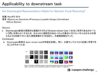 Appllicability to downstream task 
44
Are Disentangled Representations Helpful for Abstract Visual Reasoning? 
 
会議：NeurIPS 2019 
著者：#Sjoerd_van_Steenkiste #Francesco_Locatello #Jürgen_Schmidhuber 
　　　#Olivier_Bachem
Abstract 
● Disentangled表現は視覚的な推論タスクのようなdown-stream task に本当に有用であるのか？と
いう問いを明らかにするため，与えられた規則性のあるパネルの集合に欠けたパネルはどれかを答
えるような知能テストに似た視覚推論タスクを設計し，大規模実験を行った．
Contribution
● Disentangled表現は down-stream taskの性能を改善し，特に，少量サンプルでより迅速に学習でき
ることがわかった点．
 