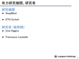 有力研究機関、研究者 
46
研究機関 
● DeepMind 
 
● ETH Zuritch 
 
 
研究者 (敬称略) 
● Irina Higgins 
 
● Francesco Locatello 
 