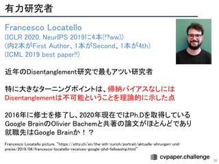 有力研究者 
50
Francesco Locatello 
(ICLR 2020, NeurIPS 2019に4本(!?ww)) 
(内2本がFirst Author、1本がSecond、1本が4th) 
(ICML 2019 best paper!!) 
 
近年のDisentanglement研究で最もアツい研究者 
 
特に大きなターニングポイントは、帰納バイアスなしには
Disentanglementは不可能ということを理論的に示した点 
 
2016年に修士を修了し、2020年現在ではPh.Dを取得している 
Google BrainのOlivier Bachemと共著の論文がほとんどであり 
就職先はGoogle Brainか！？ 
 
Francesco Locatello picture, “https://ethz.ch/en/the-eth-zurich/portrait/aktuelle-ehrungen-und-  
preise/2019/04/francesco-locatello-receives-google-phd-fellowship.html”  
 
 