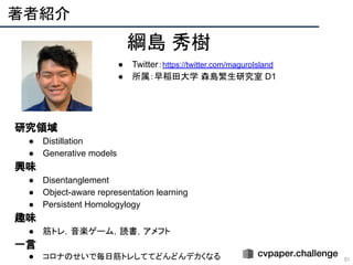 著者紹介 
51
綱島 秀樹
● Twitter：https://twitter.com/maguroIsland
● 所属：早稲田大学 森島繁生研究室 D1
　研究領域
● Distillation
● Generative models
　興味
● Disentanglement
● Object-aware representation learning
● Persistent Homologylogy
　趣味
● 筋トレ，音楽ゲーム，読書，アメフト
　一言
● コロナのせいで毎日筋トレしててどんどんデカくなる
 