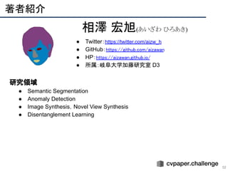 　研究領域
● Semantic Segmentation
● Anomaly Detection
● Image Synthesis，Novel View Synthesis
● Disentanglement Learning
著者紹介 
52
相澤 宏旭(あいざわ ひろあき)
● Twitter：https://twitter.com/aizw_h
● GitHub：https://github.com/aizawan
● HP：https://aizawan.github.io/
● 所属：岐阜大学加藤研究室 D3
 