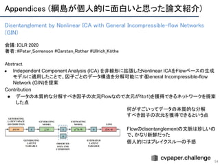 Appendices (綱島が個人的に面白いと思った論文紹介) 
54
Disentanglement by Nonlinear ICA with General Incompressible-flow Networks
(GIN) 
 
会議：ICLR 2020 
著者：#Peter_Sorrenson #Carsten_Rother #Ullrich_Köthe
Abstract 
● Independent Component Analysis (ICA) を非線形に拡張したNonlinear ICAをFlowベースの生成
モデルに適用したことで、因子ごとのデータ構造を分解可能にするGeneral Incompressible-flow
Network (GIN)を提案
Contribution
● データの本質的な分解すべき因子の次元(Flowなので次元が1to1)を獲得できるネットワークを提案
した点
何がすごいってデータの本質的な分解
すべき因子の次元を獲得できるという点
Flowのdisentanglementの文脈は珍しいの
で、かなり新鮮だった
個人的にはブレイクスルーの予感
 