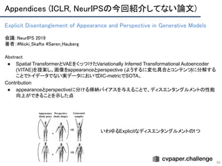 Appendices (ICLR, NeurIPSの今回紹介してない論文) 
59
Explicit Disentanglement of Appearance and Perspective in Generative Models 
 
会議：NeurIPS 2019 
著者：#Nicki_Skafte #Søren_Hauberg
Abstract 
● Spatial TransformerとVAEをくっつけたVariationally Inferred Transformational Autoencoder
(VITAE)を提案し、画像をappearanceとperspective (ようするに変化具合とコンテンツ)に分解する
ことでトイデータでない実データにおいてDIC-metricでSOTA。
Contribution
● appearanceとperspectiveに分ける帰納バイアスを与えることで、ディスエンタングルメントの性能
向上ができることを示した点
いわゆるExplicitなディスエンタングルメントの1つ
 