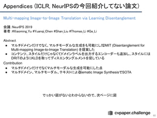 Appendices (ICLR, NeurIPSの今回紹介してない論文) 
60
Multi-mapping Image-to-Image Translation via Learning Disentanglement 
 
会議：NeurIPS 2019 
著者：#Xiaoming_Yu #Yuanqi_Chen #Shan_Liu #Thomas_Li #Ge_Li
Abstract 
● マルチドメインだけでなく、マルチモーダルな生成をも可能にしたDMIT (Disentanglement for
Multi-mapping Image-to-Image Translation) を提案した
● コンテンツ、スタイルだけじゃなくてドメインラベルを出力するエンコーダーも追加し、スタイルには
DRITのようにKLDを取ってディスエンタングルメントを促している
Contribution
● マルチドメインだけでなくマルチモーダルな生成を可能にした点
● マルチドメイン、マルチモーダル、テキストによるSematic Image SynthesisでSOTA
でっかい図がないとわからないので、次ページに図
 