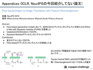 Appendices (ICLR, NeurIPSの今回紹介してない論文) 
62
Flow-based Image-to-Image Translation with Feature Disentanglement 
 
会議：NeurIPS 2019 
著者：#Ruho_Kondo #Keisuke_Kawano #Satoshi_Koide #Takuro_Kutsuna
Abstract 
● Flow-based generative modelにおいて、初のIm2Imとディスエンタングルメントを取り入れたFlow
U-Net with Squeeze modules (FUNS) を提案した
● CelebAとCHCのIm2ImにてSOTA
● Squeeze Moduleがディスエンタングルメントのキモ
Contribution
● 変分モデルにおいてSOTA
● Flow-basedでディスエンタングルメントを提案した点
なじみのない問題設定であまりうまく理解できて
ないです、、、
Toyota Central R&D Labなのが印象的だった
唯一Disentanglementにおいて日本人の論文
 