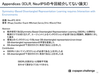 Appendices (ICLR, NeurIPSの今回紹介してない論文) 
63
Symmetry-Based Disentangled Representation Learning requires Interaction with
Environments 
 
会議：NeurIPS 2019 
著者：#Hugo_Caselles-Dupré #Michael_Garcia_Ortiz #David_Filliat
Abstract 
● 既存研究であるSymmetry-Based Disentangled Representation Learning (SBDRL) は静的な
観測だけでは成り立たず、エージェントによるインタラクションが必須であると理論的、実験的に示し
た論文
● 環境とのインタラクションでのLinear SB-disentangled representaionとnon-linear
SB-disentangled representationの学習を提案した
● SB-disentangledが下流のタスクに有効であることを示した
Contribution
● SBDRLにおいてインタラクションが必須であることを示した点
● SB-disentangledが下流のタスクに有効であることを示した点
SBDRLを読まないと理解不可能
合わせて読まなくてはいけません
 