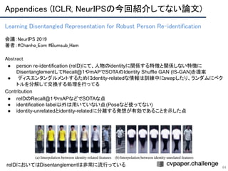 Appendices (ICLR, NeurIPSの今回紹介してない論文) 
64
Learning Disentangled Representation for Robust Person Re-identification 
 
会議：NeurIPS 2019 
著者：#Chanho_Eom #Bumsub_Ham
Abstract 
● person re-identification (reID)にて、人物のidentityに関係する特徴と関係しない特徴に
DisentanglementしてRecall@1やmAPでSOTAのIdentity Shuffle GAN (IS-GAN)を提案
● ディスエンタングルメントするためにidentity-relatedな情報は訓練中にswapしたり、ランダムにベク
トルを分解して交換する処理を行ってる
Contribution
● reIDのRecall@1やmAPなどでSOTAな点
● identification label以外は用いていない点(Poseなど使ってない)
● identity-unrelatedとidentity-relatedに分離する発想が有効であることを示した点
reIDにおいてはDisentanglementは非常に流行っている
 