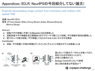 Appendices (ICLR, NeurIPSの今回紹介してない論文) 
65
Explicitly disentangling image content from translation and rotation with
spatial-VAE 
 
会議：NeurIPS 2019 
著者：#Tristan_Bepler #Ellen_Zhong #Kotaro_Kelley #Edward_Brignole 
　　　#Bonnie_Berger
Abstract 
● 回転や平行移動に不変になるSpatial-VAEを提案した
● 回転角度や平行移動を自己教師ありのアプローチで解くことで回転、平行移動不変性を獲得した
● 星やタンパク質は回転、平行移動してるとわけわかんないからそれを解決
Contribution
● 回転、平行移動に不変な特徴をディスエンタングルメント可能なモデルを提案した点
星とタンパク質のデータセットを使っており、
初めてみる方向性だったので、
非常に印象的だった
Biology Centerの人もいて納得
恐らく他の著者は宇宙系か？
 