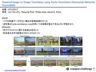 Unpaired Image-to-Image Translation using Cycle-Consistent Adversarial Networks
(CycleGAN) 
68
会議 : ICCV2017
著者 : Jun-Yan Zhu, Taesung Park, Phillip Isola, Alexei A. Efros
[Abst]
・ペアの訓練データがない場合の画像変換を行った
・逆写像とCycle-conistency Lossを用いて元画像を復元できるように学習させた
[Results]
・色やテクスチャに関する変換は成功した
・形状変化を伴う変換はうまくいかなかった
(a)
https://arxiv.org/abs/1703.10593 
 