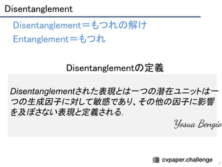Disentanglement 
7
• Disentanglement＝もつれの解け 
• Entanglement＝もつれ 
Disentanglementされた表現とは一つの潜在ユニットは一
つの生成因子に対して敏感であり、その他の因子に影響
を及ぼさない表現と定義される．
　Yosua Bengio　
• Disentanglementの定義 
 