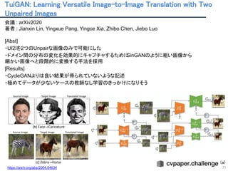 TuiGAN: Learning Versatile Image-to-Image Translation with Two
Unpaired Images 
71
会議 : arXiv2020
著者 : Jianxin Lin, Yingxue Pang, Yingce Xia, Zhibo Chen, Jiebo Luo
[Abst]
・UI2Iを2つのUnpairな画像のみで可能にした
・ドメイン間の分布の変化を効果的にキャプチャするためにSinGANのように粗い画像から
細かい画像へと段階的に変換する手法を採用
[Results]
・CycleGANよりは良い結果が得られていないような記述
・極めてデータが少ないケースの教師なし学習のきっかけになりそう
(a)
https://arxiv.org/abs/2004.04634 
 