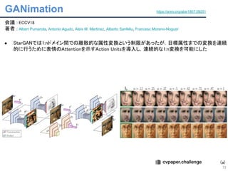 GANimation
73
会議 : ECCV18 
著者 : Albert Pumarola, Antonio Agudo, Aleix M. Martinez, Alberto Sanfeliu, Francesc Moreno-Noguer 
 
● StarGANでは1:nドメイン間での離散的な属性変換という制限があったが，目標属性までの変換を連続
的に行うために表情のAttentionを示すAction Unitsを導入し，連続的な1:n変換を可能にした 
 
 
 
https://arxiv.org/abs/1807.09251
(a)
 