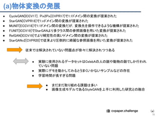 従来では解決されていない問題点が徐々に解決されつつある 
● CycleGAN[ICCV17]．Pix2Pix[CVPR17]で1:1ドメイン間の変換が提案された 
● StarGAN[CVPR18]で1:nドメイン間の変換が提案された 
● MUNIT[ECCV18]で1:1ドメイン間の変換だが，変換先を操作できるような機構が提案された 
● FUNIT[ICCV19]でStarGANより多クラス間の参照画像を用いた変換が提案された 
● RelGAN[ICCV19]でより補完性の高いドメイン間の変換が提案された 
● StarGANv2[CVPR20]で従来より圧倒的に綺麗な参照画像を用いた変換が提案された 
 
(a)物体変換の発展
78
● 実験に使用されるデータセットはCelebAの人の顔や動物の顔でしか行われ
ていない問題 
● 実際にデモを動かしてみるとうまくいかないサンプルなどの存在 
● 学習時間が長すぎる問題 
● まだまだ取り組める課題は多い 
● 画像生成モデルであるStyleGANを上手に利用した研究との融合 
 
(a)
 