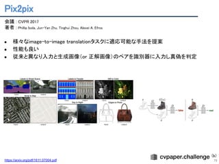 Pix2pix 
79
会議 : CVPR 2017 
著者 : Phillip Isola, Jun-Yan Zhu, Tinghui Zhou, Alexei A. Efros 
 
● 様々なimage-to-image translationタスクに適応可能な手法を提案 
● 性能も良い 
● 従来と異なり入力と生成画像（or 正解画像）のペアを識別器に入力し真偽を判定 
https://arxiv.org/pdf/1611.07004.pdf
(b)
 
