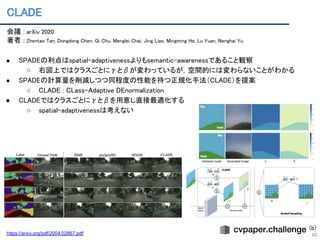 CLADE 
85
会議 : arXiv 2020 
著者 : Zhentao Tan, Dongdong Chen, Qi Chu, Menglei Chai, Jing Liao, Mingming He, Lu Yuan, Nenghai Yu 
 
● SPADEの利点はspatial-adaptivenessよりもsemantic-awarenessであること観察 
○ 右図上ではクラスごとにγとβが変わっているが，空間的には変わらないことがわかる 
● SPADEの計算量を削減しつつ同程度の性能を持つ正規化手法（CLADE）を提案 
○ CLADE : CLass-Adaptive DEnormalization 
● CLADEではクラスごとにγとβを用意し直接最適化する 
○ spatial-adaptivenessは考えない 
https://arxiv.org/pdf/2004.02867.pdf
(b)
 