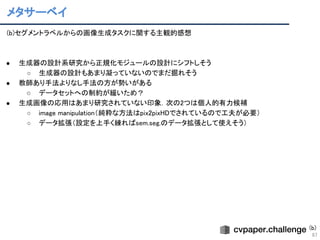 メタサーベイ 
87
(b)セグメントラベルからの画像生成タスクに関する主観的感想 
 
 
● 生成器の設計系研究から正規化モジュールの設計にシフトしそう 
○ 生成器の設計もあまり凝っていないのでまだ掘れそう 
● 教師あり手法よりなし手法の方が勢いがある 
○ データセットへの制約が緩いため？ 
● 生成画像の応用はあまり研究されていない印象．次の2つは個人的有力候補 
○ image manipulation（純粋な方法はpix2pixHDでされているので工夫が必要） 
○ データ拡張（設定を上手く練ればsem.seg.のデータ拡張として使えそう） 
 
(b)
 