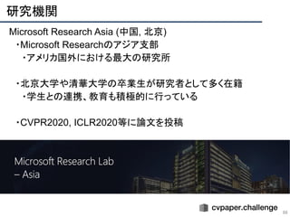研究機関 
88
Microsoft Research Asia (中国, 北京)
　・Microsoft Researchのアジア支部
　　・アメリカ国外における最大の研究所
　・北京大学や清華大学の卒業生が研究者として多く在籍
　　・学生との連携、教育も積極的に行っている
　・CVPR2020, ICLR2020等に論文を投稿
 