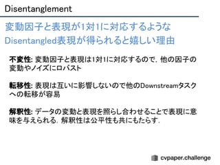 Disentanglement 
変動因子と表現が1対1に対応するような 
Disentangled表現が得られると嬉しい理由 
  不変性: 変動因子と表現は1対1に対応するので，他の因子の
変動やノイズにロバスト 
 
転移性: 表現は互いに影響しないので他のDownstreamタスク
への転移が容易 
 
解釈性: データの変動と表現を照らし合わせることで表現に意
味を与えられる．解釈性は公平性も共にもたらす． 
 