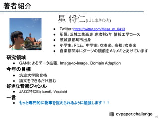 　研究領域
● GANによるデータ拡張，Image-to-Image，Domain Adaption
　今年の目標
● 筑波大学院合格
● 論文をできるだけ読む
　好きな音楽ジャンル
● JAZZ(特にBig band)，Vocaloid 
　一言
● もっと専門的に物事を捉えられるように勉強します！！ 
 
著者紹介 
90
星 将仁(ほしまさひと)
● Twitter：https://twitter.com/Masa_m_0413
● 所属：茨城工業高専 専攻科2年 情報工学コース
● 茨城県那珂市出身
● 小学生：ドラム，中学生：吹奏楽，高校：吹奏楽
● 自粛期間中にダーツの腕前をメキメキとあげています
 