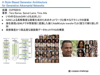 A Style-Based Generator Architecture 
for Generative Adversarial Networks 
95
会議 : CVPR2019 
著者 : Tero Karras, Samuli Laine, Timo Aila 
● いわゆるStyleGAN (v2も出ました) 
● GANによる高解像度な画像生成のためのネットワークと様々なテクニックの提案 
● 潜在表現zはMLPで中間表現に変換した後にAdaIN(style transferでよく使う)で繰り返し印
加 
● 高解像度かつ高品質な顔画像データセットFFHQの構築 
 