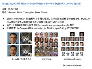 Image2StyleGAN: How to Embed Images Into the StyleGAN Latent Space?
会議 : ICCV2019 
著者 : Rameen Abdal, Yipeng Qin, Peter Wonka 
 
● 提案: StyleGANの中間表現Wを各層に複製したW′を誤差逆伝播で変化させ，StyleGAN
に入れた時クエリ画像に最も近い画像を生成するW′ を発見 
● 応用: 任意の2画像からW′を抽出し，morphing/expression transferなど 
● 後続研究: In-Domain GAN Inversion for Real Image Editing (CVPR2020) 
 
上: 入力，下: 埋め込み morphing expression transfer
 