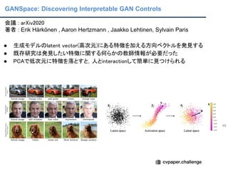 GANSpace: Discovering Interpretable GAN Controls
99
会議 : arXiv2020 
著者 : Erik Härkönen , Aaron Hertzmann , Jaakko Lehtinen, Sylvain Paris 
 
● 生成モデルのlatent vector(高次元)にある特徴を加える方向ベクトルを発見する 
● 既存研究は発見したい特徴に関する何らかの教師情報が必要だった 
● PCAで低次元に特徴を落とすと，人とinteractionして簡単に見つけられる 
 